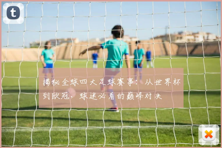 揭秘全球四大足球赛事:从世界杯到欧冠,球迷必看的巅峰对决