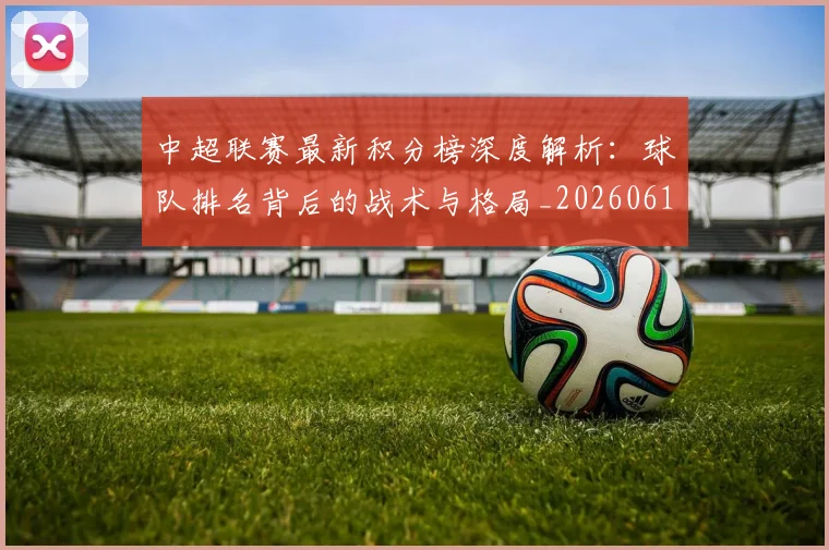 中超联赛最新积分榜深度解析：球队排名背后的战术与格局_20260611141625