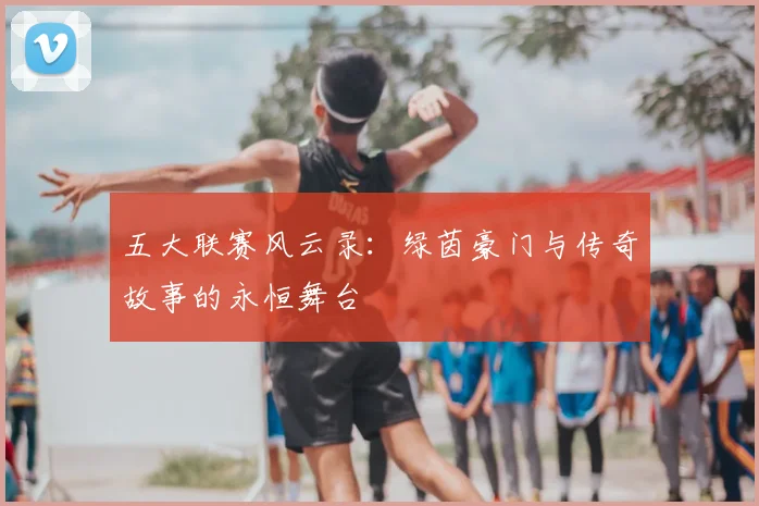 五大联赛风云录：绿茵豪门与传奇故事的永恒舞台