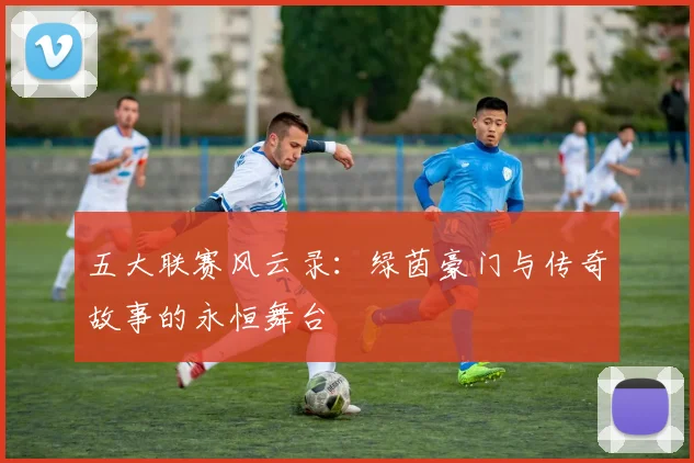 五大联赛风云录：绿茵豪门与传奇故事的永恒舞台