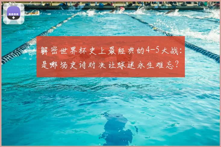 解密世界杯史上最经典的4-5大战：是哪场史诗对决让球迷永生难忘？