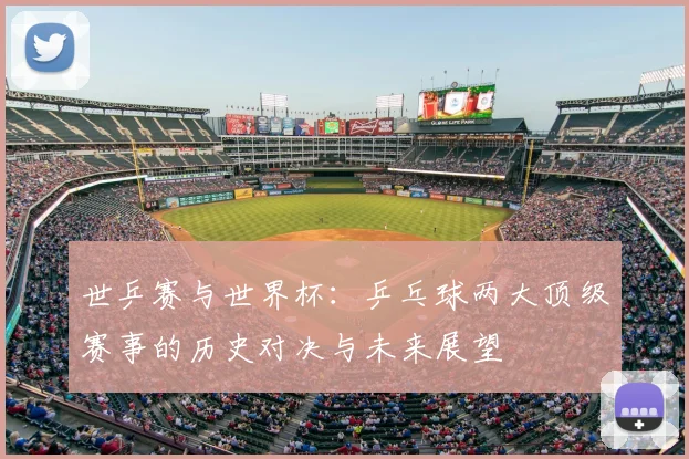 世乒赛与世界杯：乒乓球两大顶级赛事的历史对决与未来展望