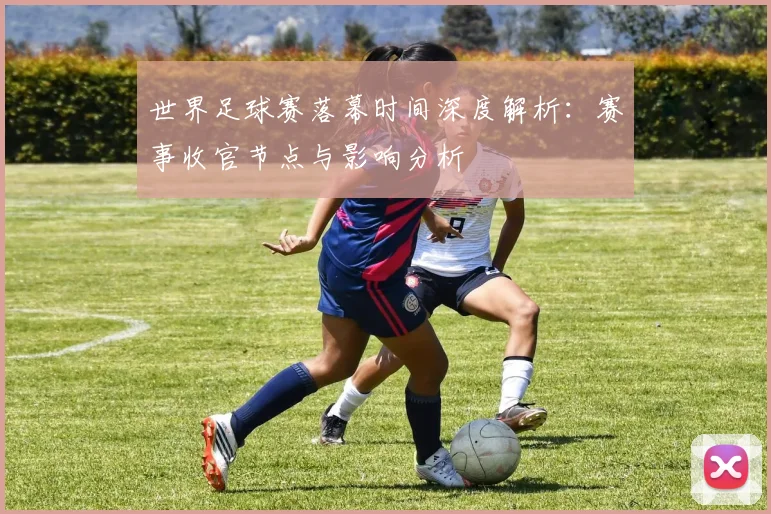 世界足球赛落幕时间深度解析:赛事收官节点与影响分析