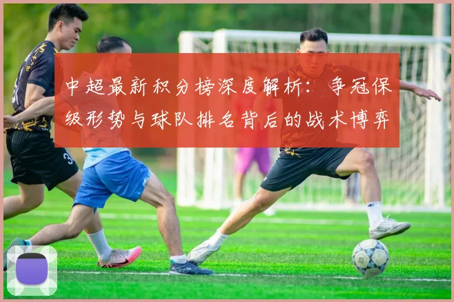 中超最新积分榜深度解析：争冠保级形势与球队排名背后的战术博弈_20260610190412