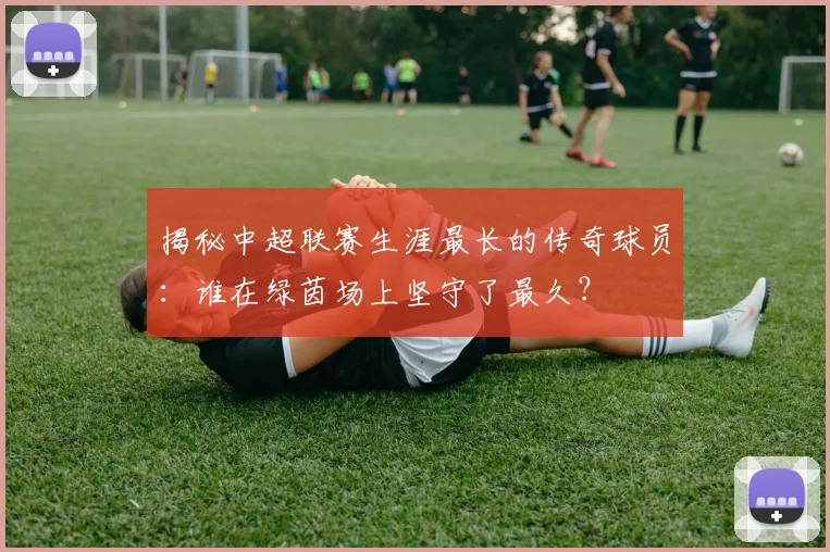 揭秘中超联赛生涯最长的传奇球员:谁在绿茵场上坚守了最久?