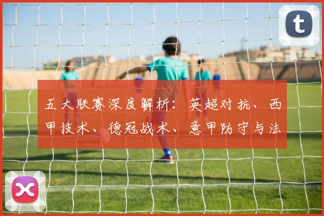 五大联赛深度解析：英超对抗、西甲技术、德冠战术、意甲防守与法甲新星的特点揭秘