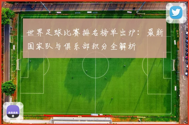 世界足球比赛排名榜单出炉：最新国家队与俱乐部积分全解析