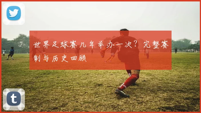 世界足球赛几年举办一次?完整赛制与历史回顾